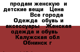 продам женскую  и детские вещи › Цена ­ 100-5000 - Все города Одежда, обувь и аксессуары » Женская одежда и обувь   . Калужская обл.,Обнинск г.